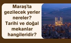 Maraş'ta gezilecek yerler nereler? Tarihi ve doğal mekanlar hangileridir?